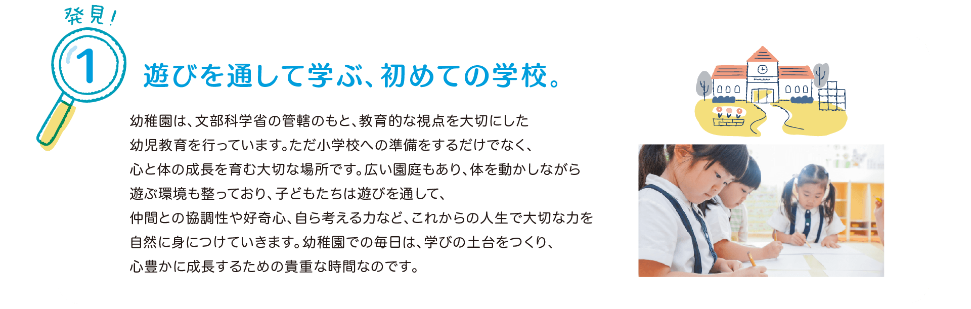 発見！1 遊びを通して学ぶ、初めての学校。
            幼稚園は、文部科学省の管轄のもと、教育的な視点を大切にした幼児教育を行っています。
            ただ小学校への準備をするだけでなく、心と体の成長を育む大切な場所です。
            広い園庭もあり、体を動かしながら遊ぶ環境も整っており、子どもたちは遊びを通して、仲間との協調性や好奇心、自ら考える力など、これからの人生で大切な力を自然に身につけていきます。
            幼稚園での毎日は、学びの土台をつくり、心豊かに成長するための貴重な時間なのです。