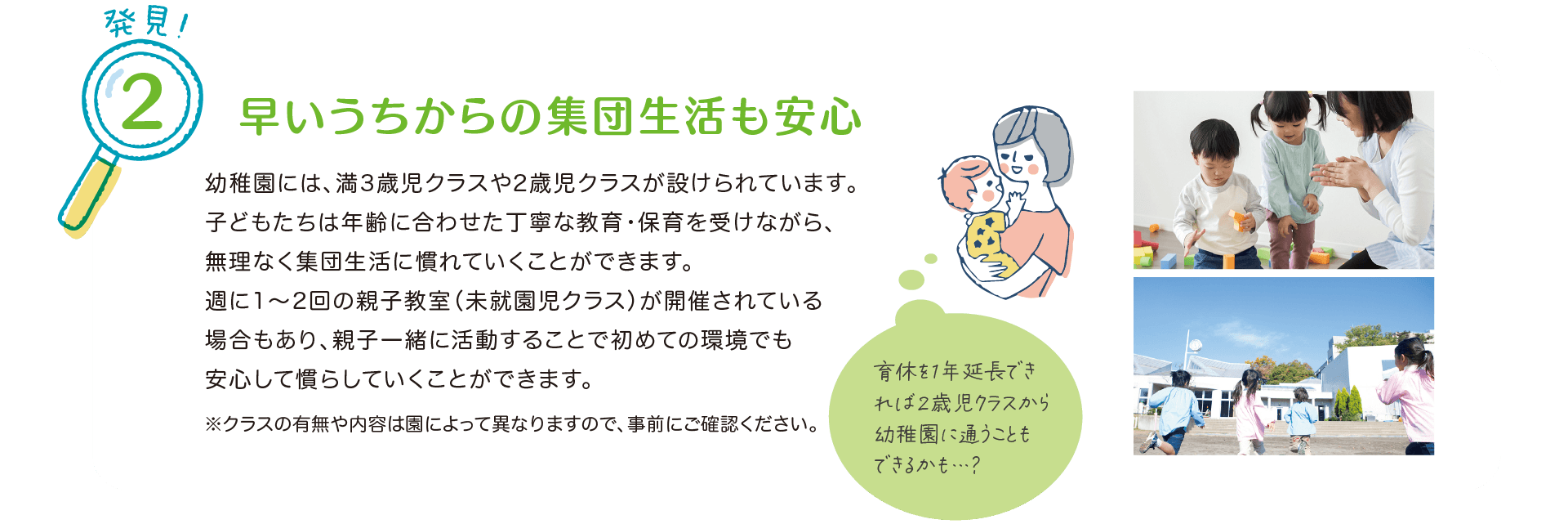 発見！2 早いうちからの集団生活も安心。
            幼稚園には、満3歳児クラスや2歳児クラスが設けられています。
            子どもたちは年齢に合わせた丁寧な教育・保育を受けながら、無理なく集団生活に慣れていくことができます。
            週に1～2回の親子教室（未就園児クラス）が開催されている場合もあり、親子一緒に活動することで初めての環境でも安心して慣らしていくことができます。
            ※クラスの有無や内容は園によって異なりますので、事前にご確認ください。
            『育休を1年延長できれば2歳児クラスから幼稚園に通うこともできるかも…？』