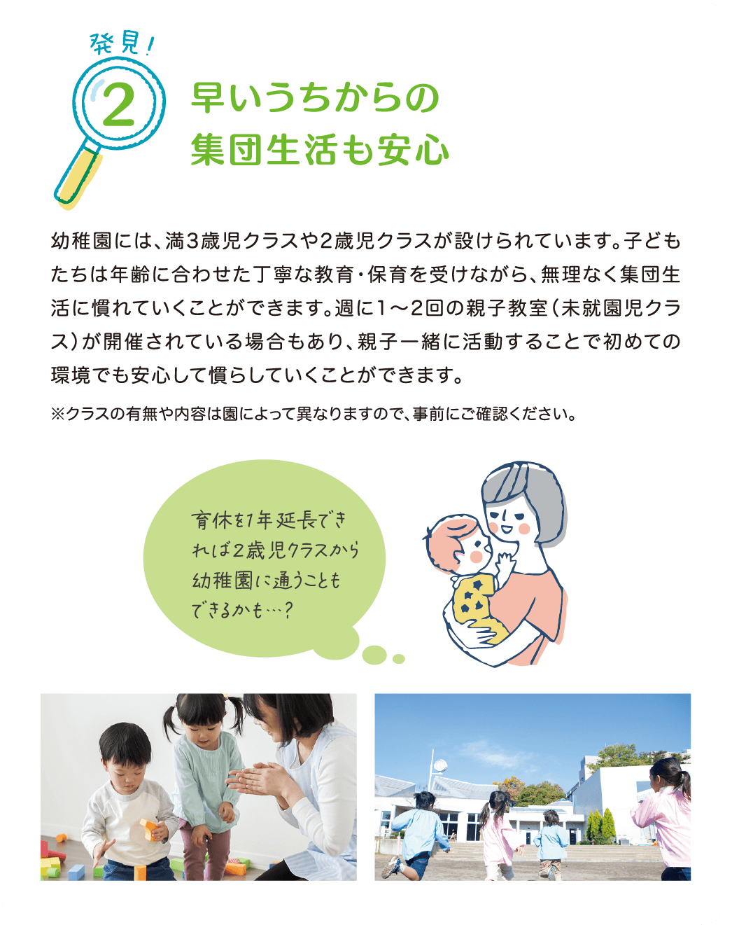 発見！2 早いうちからの集団生活も安心。
            幼稚園には、満3歳児クラスや2歳児クラスが設けられています。
            子どもたちは年齢に合わせた丁寧な教育・保育を受けながら、無理なく集団生活に慣れていくことができます。
            週に1～2回の親子教室（未就園児クラス）が開催されている場合もあり、親子一緒に活動することで初めての環境でも安心して慣らしていくことができます。
            ※クラスの有無や内容は園によって異なりますので、事前にご確認ください。
            『育休を1年延長できれば2歳児クラスから幼稚園に通うこともできるかも…？』