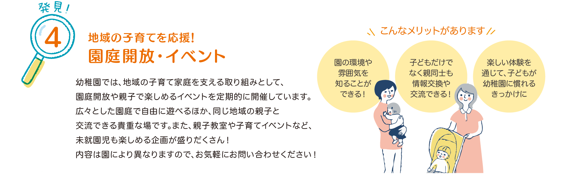 発見！4 地域の子育てを応援！園庭開放・イベント
            幼稚園では、地域の子育て家庭を支える取り組みとして、園庭開放や親子で楽しめるイベントを定期的に開催しています。
            広々とした園庭で自由に遊べるほか、同じ地域の親子と交流できる貴重な場です。
            また、親子教室や子育てイベントなど、未就園児も楽しめる企画が盛りだくさん！
            内容は園により異なりますので、お気軽にお問い合わせください！
            こんなメリットがあります
            『園の環境や雰囲気を知ることができる！』
            『子どもだけでなく親同士も情報交換や交流できる！』
            『楽しい体験を通じて、子どもが幼稚園に慣れるきっかけに』