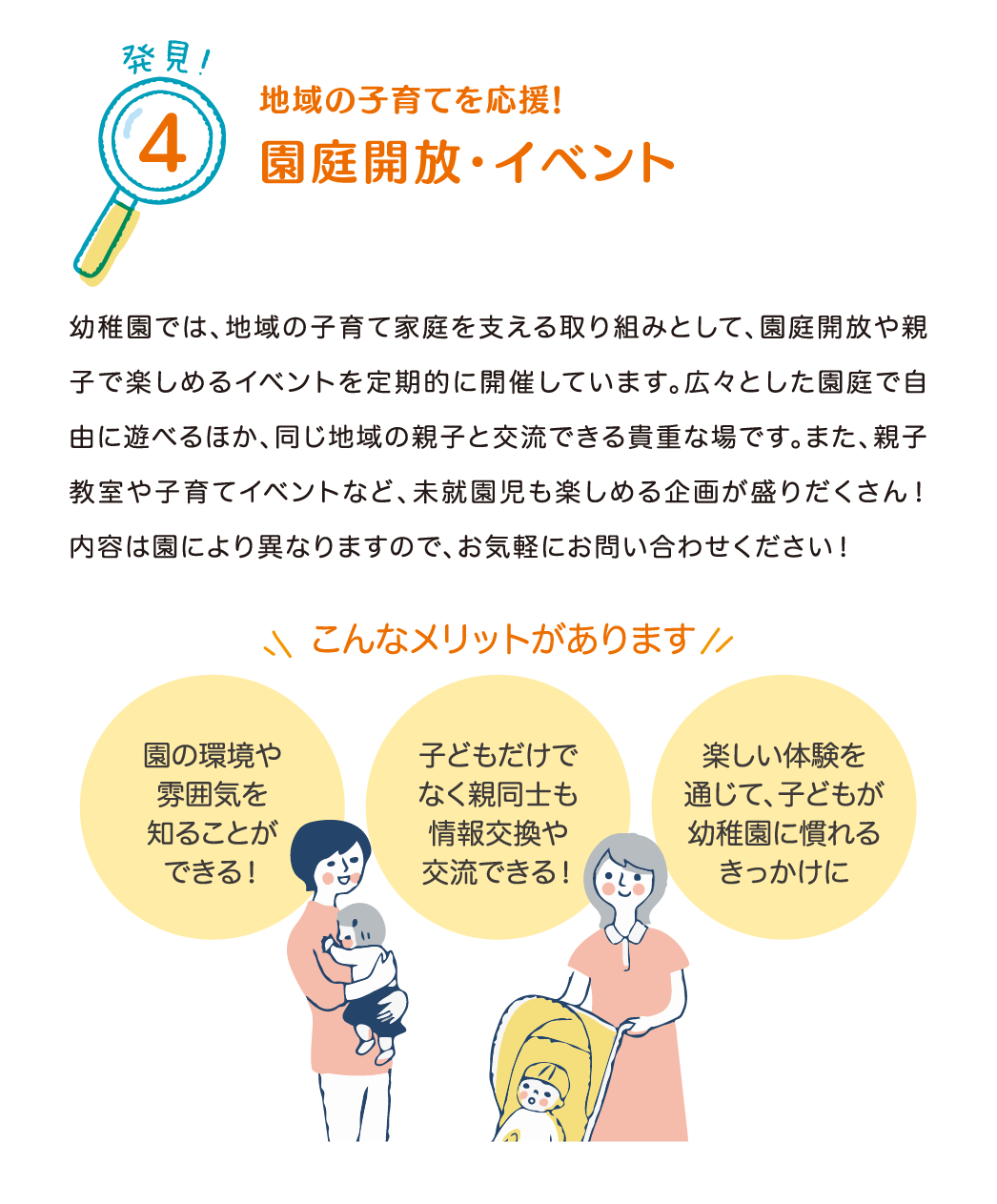 発見！4 地域の子育てを応援！園庭開放・イベント
            幼稚園では、地域の子育て家庭を支える取り組みとして、園庭開放や親子で楽しめるイベントを定期的に開催しています。
            広々とした園庭で自由に遊べるほか、同じ地域の親子と交流できる貴重な場です。
            また、親子教室や子育てイベントなど、未就園児も楽しめる企画が盛りだくさん！
            内容は園により異なりますので、お気軽にお問い合わせください！
            こんなメリットがあります
            『園の環境や雰囲気を知ることができる！』
            『子どもだけでなく親同士も情報交換や交流できる！』
            『楽しい体験を通じて、子どもが幼稚園に慣れるきっかけに』