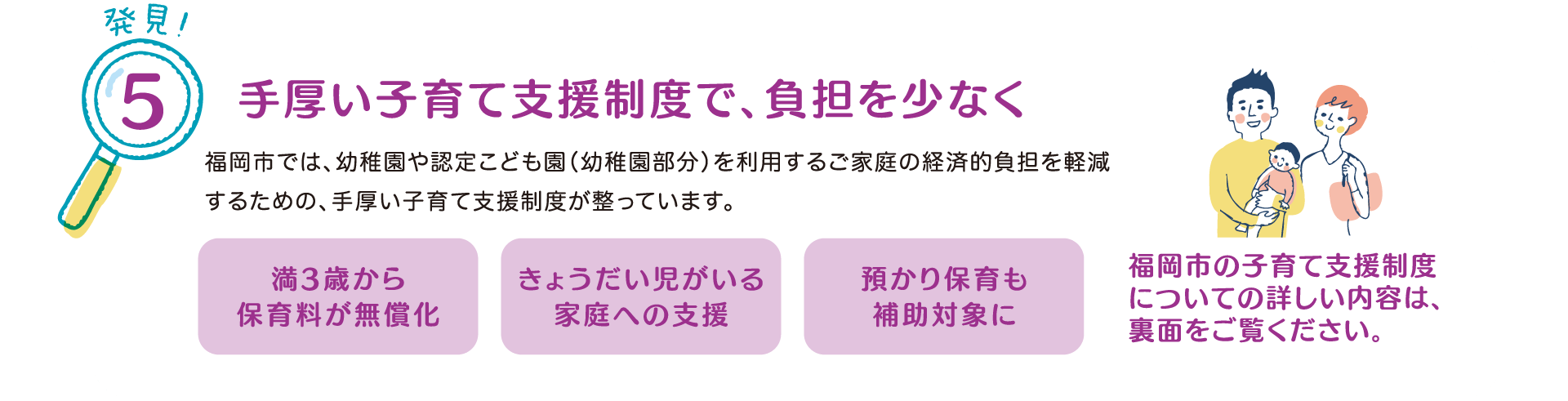 発見！5 手厚い子育て支援制度で、負担を少なく
            福岡市では、幼稚園や認定子ども園（幼稚園部分）を利用するご家庭の経済的負担を軽減するための、手厚い子育て支援制度が整っています。
            『満3歳から保育料が無償化』
            『きょうだい児がいる家庭への支援』
            『預かり保育も補助対象に』
            福岡市の子育て支援制度についての詳しい内容は、裏面をご覧ください。